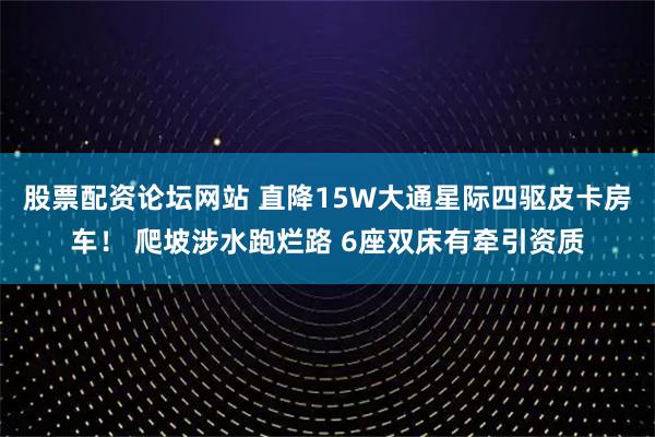 股票配资论坛网站 直降15W大通星际四驱皮卡房车！ 爬坡涉水跑烂路 6座双床有牵引资质