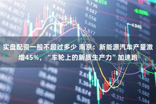 实盘配资一般不超过多少 南京：新能源汽车产量激增45%，“车轮上的新质生产力”加速跑