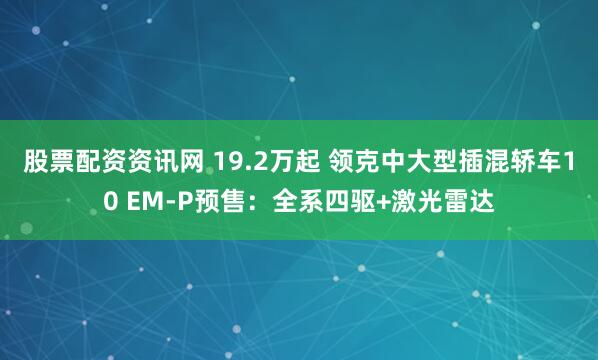 股票配资资讯网 19.2万起 领克中大型插混轿车10 EM-P预售：全系四驱+激光雷达
