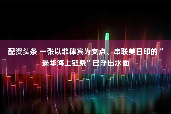配资头条 一张以菲律宾为支点、串联美日印的“遏华海上链条”已浮出水面