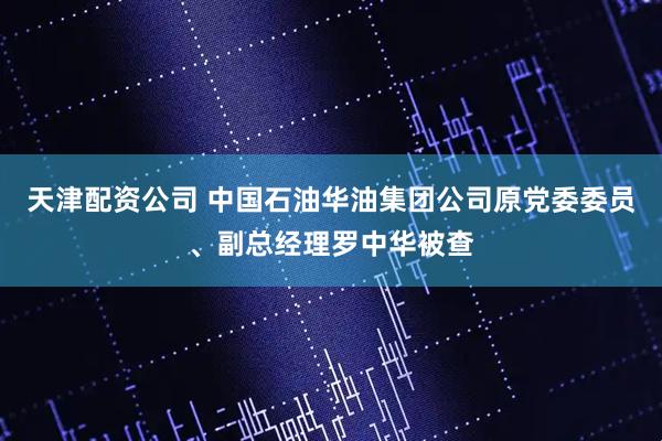 天津配资公司 中国石油华油集团公司原党委委员、副总经理罗中华被查