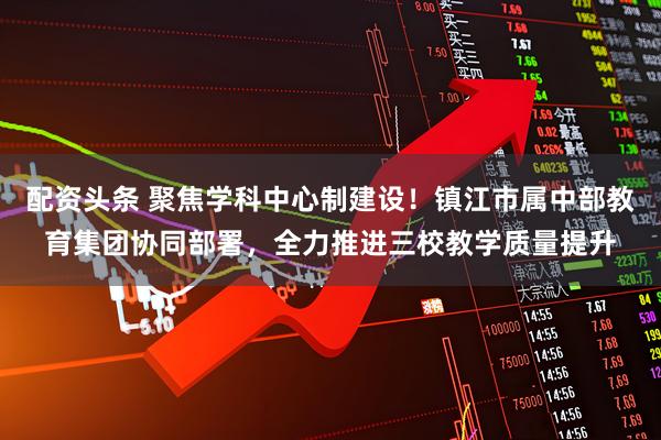 配资头条 聚焦学科中心制建设！镇江市属中部教育集团协同部署，全力推进三校教学质量提升