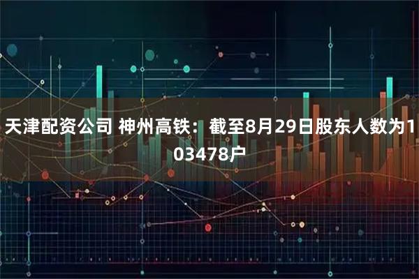 天津配资公司 神州高铁：截至8月29日股东人数为103478户