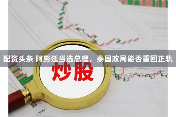 配资头条 阿努廷当选总理，泰国政局能否重回正轨
