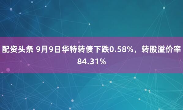 配资头条 9月9日华特转债下跌0.58%，转股溢价率84.31%
