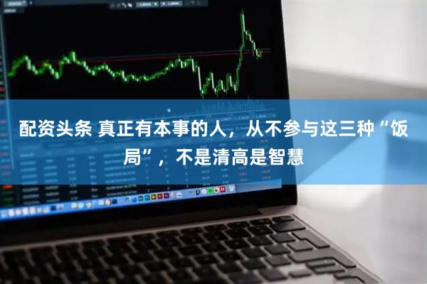 配资头条 真正有本事的人，从不参与这三种“饭局”，不是清高是智慧