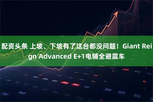 配资头条 上坡、下坡有了这台都没问题！Giant Reign Advanced E+1电辅全避震车